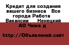 Кредит для создания вашего бизнеса - Все города Работа » Вакансии   . Ненецкий АО,Чижа д.